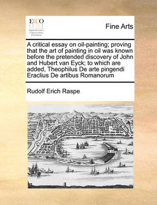 Book cover for A Critical Essay on Oil-Painting; Proving That the Art of Painting in Oil Was Known Before the Pretended Discovery of John and Hubert Van Eyck; To Which Are Added, Theophilus de Arte Pingendi Eraclius de Artibus Romanorum