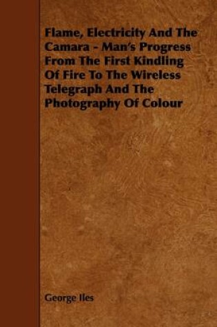 Cover of Flame, Electricity And The Camara - Man's Progress From The First Kindling Of Fire To The Wireless Telegraph And The Photography Of Colour