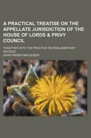 Cover of A Practical Treatise on the Appellate Jurisdiction of the House of Lords & Privy Council; Together with the Practice on Parliamentary Divorce