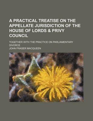 Book cover for A Practical Treatise on the Appellate Jurisdiction of the House of Lords & Privy Council; Together with the Practice on Parliamentary Divorce