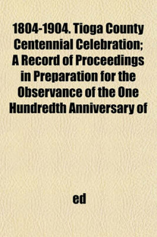 Cover of 1804-1904. Tioga County Centennial Celebration; A Record of Proceedings in Preparation for the Observance of the One Hundredth Anniversary of