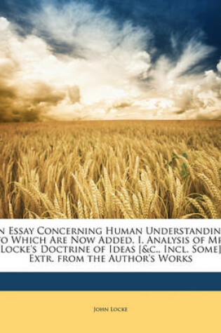 Cover of An Essay Concerning Human Understanding. to Which Are Now Added, I. Analysis of Mr. Locke's Doctrine of Ideas [&C., Incl. Some] Extr. from the Author's Works