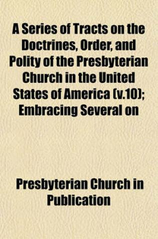 Cover of A Series of Tracts on the Doctrines, Order, and Polity of the Presbyterian Church in the United States of America (V.10); Embracing Several on