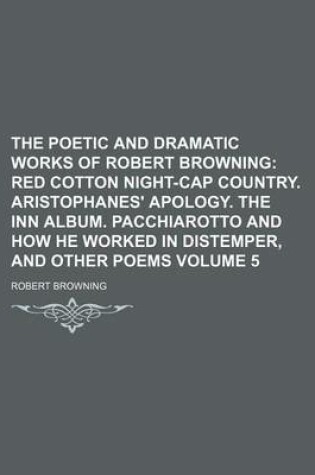 Cover of The Poetic and Dramatic Works of Robert Browning Volume 5; Red Cotton Night-Cap Country. Aristophanes' Apology. the Inn Album. Pacchiarotto and How He Worked in Distemper, and Other Poems