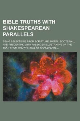 Cover of Bible Truths with Shakespearean Parallels; Being Selections from Scripture, Moral, Doctrinal, and Preceptial, with Passages Illustrative of the Text,