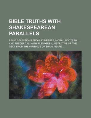 Book cover for Bible Truths with Shakespearean Parallels; Being Selections from Scripture, Moral, Doctrinal, and Preceptial, with Passages Illustrative of the Text,