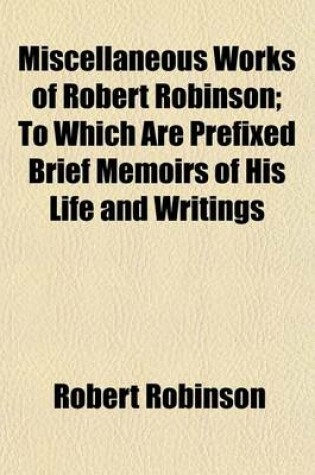 Cover of Miscellaneous Works of Robert Robinson; To Which Are Prefixed Brief Memoirs of His Life and Writings. to Which Are Prefixed Brief Memoirs of His Life and Writings