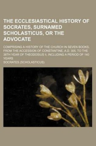 Cover of The Ecclesiastical History of Socrates, Surnamed Scholasticus, or the Advocate; Comprising a History of the Church in Seven Books, from the Accession of Constantine, A.D. 305, to the 38th Year of Theodosius II, Including a Period of 140 Years