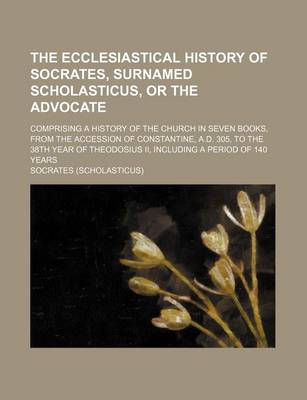 Book cover for The Ecclesiastical History of Socrates, Surnamed Scholasticus, or the Advocate; Comprising a History of the Church in Seven Books, from the Accession of Constantine, A.D. 305, to the 38th Year of Theodosius II, Including a Period of 140 Years