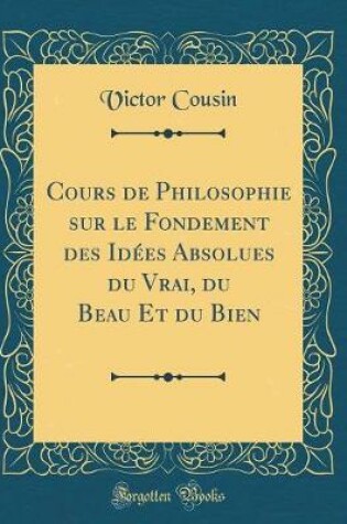 Cover of Cours de Philosophie Sur Le Fondement Des Idées Absolues Du Vrai, Du Beau Et Du Bien (Classic Reprint)