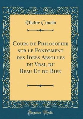 Book cover for Cours de Philosophie Sur Le Fondement Des Idées Absolues Du Vrai, Du Beau Et Du Bien (Classic Reprint)