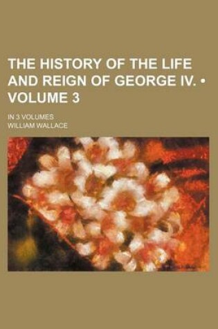 Cover of The History of the Life and Reign of George IV. (Volume 3); In 3 Volumes