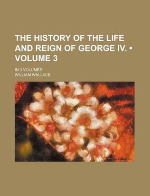 Book cover for The History of the Life and Reign of George IV. (Volume 3); In 3 Volumes