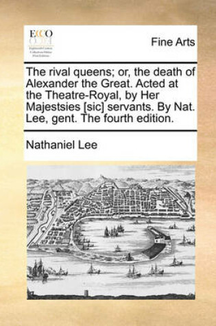 Cover of The Rival Queens; Or, the Death of Alexander the Great. Acted at the Theatre-Royal, by Her Majestsies [Sic] Servants. by Nat. Lee, Gent. the Fourth Edition.