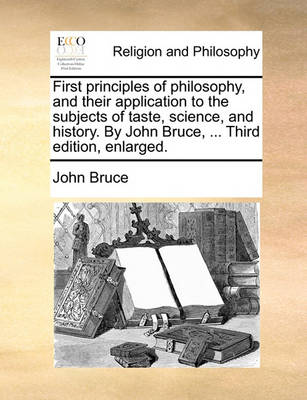 Book cover for First Principles of Philosophy, and Their Application to the Subjects of Taste, Science, and History. by John Bruce, ... Third Edition, Enlarged.