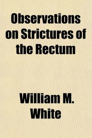 Cover of Observations on Strictures of the Rectum; And Other Affections Which Diminish the Capacity of That Intestine Including Spasmodic Constriction of the Anus, the Haemorrhoidal Tumours, (Called Piles) Excrescences, and the Prolapsus Ani and the Mode of Treatme