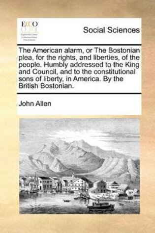 Cover of The American Alarm, or the Bostonian Plea, for the Rights, and Liberties, of the People. Humbly Addressed to the King and Council, and to the Constitutional Sons of Liberty, in America. by the British Bostonian.