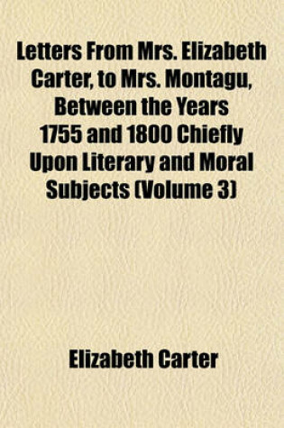 Cover of Letters from Mrs. Elizabeth Carter, to Mrs. Montagu, Between the Years 1755 and 1800 Chiefly Upon Literary and Moral Subjects (Volume 3)