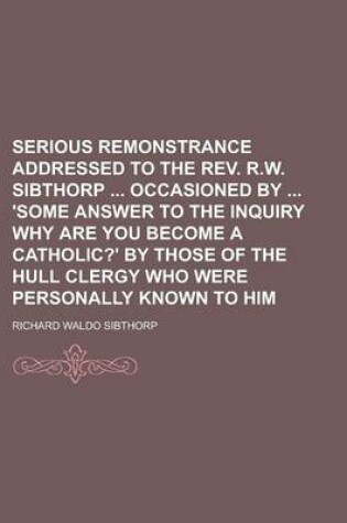 Cover of Serious Remonstrance Addressed to the REV. R.W. Sibthorp Occasioned by 'Some Answer to the Inquiry Why Are You Become a Catholic?' by Those of the Hul