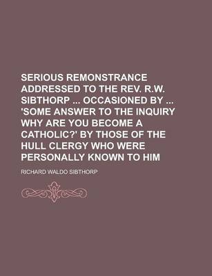 Book cover for Serious Remonstrance Addressed to the REV. R.W. Sibthorp Occasioned by 'Some Answer to the Inquiry Why Are You Become a Catholic?' by Those of the Hul