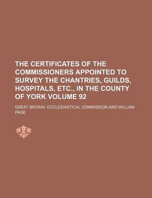 Book cover for The Certificates of the Commissioners Appointed to Survey the Chantries, Guilds, Hospitals, Etc., in the County of York Volume 92