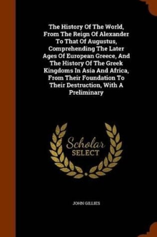 Cover of The History of the World, from the Reign of Alexander to That of Augustus, Comprehending the Later Ages of European Greece, and the History of the Greek Kingdoms in Asia and Africa, from Their Foundation to Their Destruction, with a Preliminary