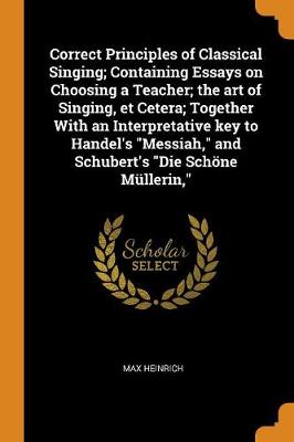 Book cover for Correct Principles of Classical Singing; Containing Essays on Choosing a Teacher; The Art of Singing, Et Cetera; Together with an Interpretative Key to Handel's Messiah, and Schubert's Die Schoene Mullerin,