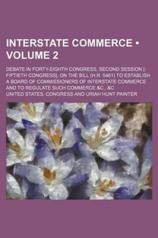 Cover of Interstate Commerce (Volume 2 ); Debate in Forty-Eighth Congress, Second Session [-Fiftieth Congress], on the Bill (H.R. 5461) to Establish a Board of Commissioners of Interstate Commerce and to Regulate Such Commerce &C., &C