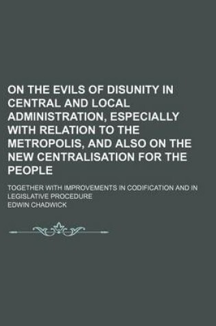 Cover of On the Evils of Disunity in Central and Local Administration, Especially with Relation to the Metropolis, and Also on the New Centralisation for the People; Together with Improvements in Codification and in Legislative Procedure