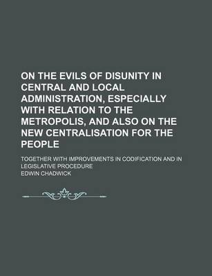 Book cover for On the Evils of Disunity in Central and Local Administration, Especially with Relation to the Metropolis, and Also on the New Centralisation for the People; Together with Improvements in Codification and in Legislative Procedure