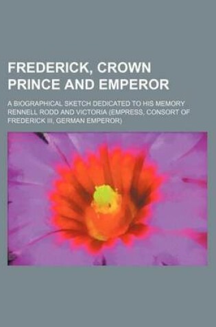 Cover of Frederick, Crown Prince and Emperor; A Biographical Sketch Dedicated to His Memory