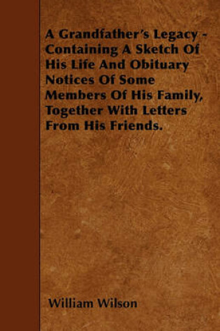 Cover of A Grandfather's Legacy - Containing A Sketch Of His Life And Obituary Notices Of Some Members Of His Family, Together With Letters From His Friends.