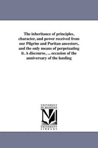 Cover of The Inheritance of Principles, Character, and Power Received from Our Pilgrim and Puritan Ancestors, and the Only Means of Perpetuating It. a Discourse, ... Occasion of the Anniversary of the Landing