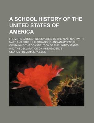 Book cover for A School History of the United States of America; From the Earliest Discoveries to the Year 1870 with Maps and Other Illustrations, and an Appendix Containing the Constitution of the United States and the Declaration of Independence