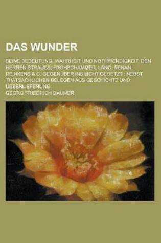 Cover of Das Wunder; Seine Bedeutung, Wahrheit Und Nothwendigkeit, Den Herren Strauss, Frohschammer, Lang, Renan, Reinkens & C. Gegenuber Ins Licht Gesetzt Nebst Thatsachlichen Belegen Aus Geschichte Und Ueberlieferung