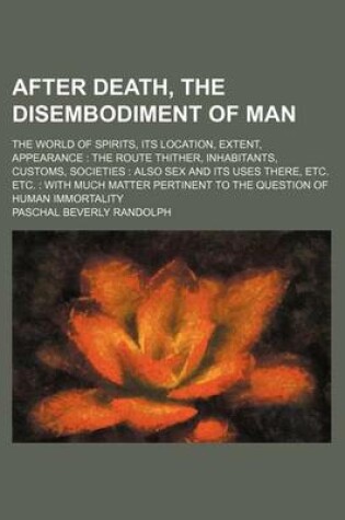 Cover of After Death, the Disembodiment of Man; The World of Spirits, Its Location, Extent, Appearance the Route Thither, Inhabitants, Customs, Societies Also Sex and Its Uses There, Etc. Etc. with Much Matter Pertinent to the Question of Human