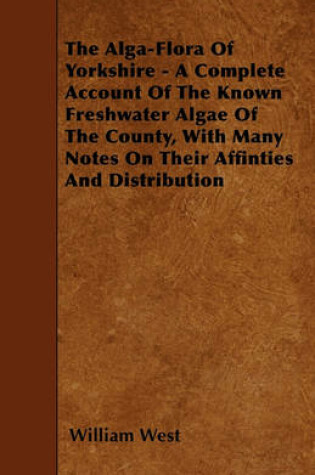 Cover of The Alga-Flora Of Yorkshire - A Complete Account Of The Known Freshwater Algae Of The County, With Many Notes On Their Affinties And Distribution