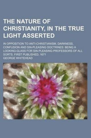 Cover of The Nature of Christianity, in the True Light Asserted; In Opposition to Anti-Christianism, Darkness, Confusion and Sin-Pleasing Doctrines Being a Looking-Glass for Sin-Pleasing Professors of All Sorts. First Published, 1671