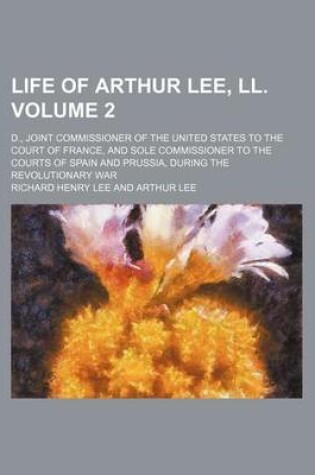 Cover of Life of Arthur Lee, LL. Volume 2; D., Joint Commissioner of the United States to the Court of France, and Sole Commissioner to the Courts of Spain and Prussia, During the Revolutionary War