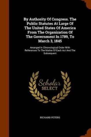 Cover of By Authority of Congress. the Public Statutes at Large of the United States of America from the Organization of the Government in 1789, to March 3, 1845