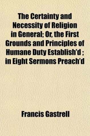 Cover of The Certainty and Necessity of Religion in General; Or, the First Grounds and Principles of Humane Duty Establish'd; In Eight Sermons Preach'd