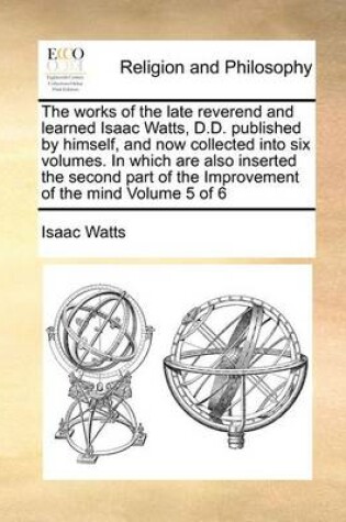 Cover of The Works of the Late Reverend and Learned Isaac Watts, D.D. Published by Himself, and Now Collected Into Six Volumes. in Which Are Also Inserted the Second Part of the Improvement of the Mind Volume 5 of 6