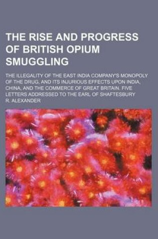 Cover of The Rise and Progress of British Opium Smuggling; The Illegality of the East India Company's Monopoly of the Drug, and Its Injurious Effects Upon India, China, and the Commerce of Great Britain. Five Letters Addressed to the Earl of Shaftesbury