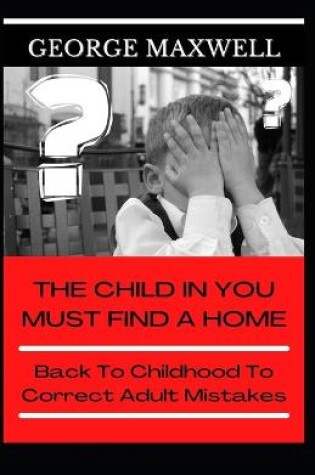 Cover of The Child In You Must Find A Home! Back To Childhood To Correct Adult Mistakes
