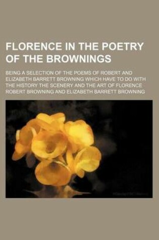 Cover of Florence in the Poetry of the Brownings; Being a Selection of the Poems of Robert and Elizabeth Barrett Browning Which Have to Do with the History the Scenery and the Art of Florence