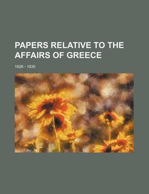 Book cover for Papers Relative to the Affairs of Greece; 1826 - 1830