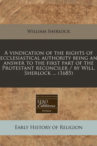 Cover of A Vindication of the Rights of Ecclesiastical Authority Being an Answer to the First Part of the Protestant Reconciler / By Will. Sherlock ... (1685