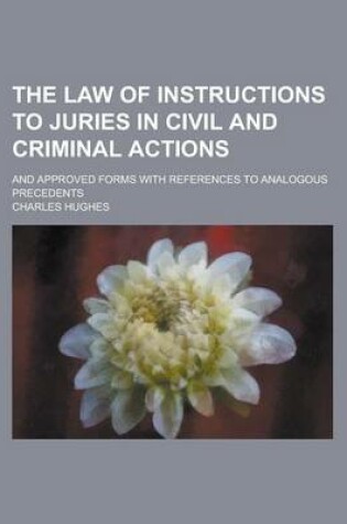 Cover of The Law of Instructions to Juries in Civil and Criminal Actions; And Approved Forms with References to Analogous Precedents