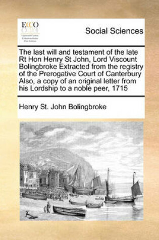 Cover of The last will and testament of the late Rt Hon Henry St John, Lord Viscount Bolingbroke Extracted from the registry of the Prerogative Court of Canterbury Also, a copy of an original letter from his Lordship to a noble peer, 1715