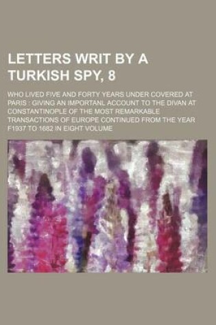 Cover of Letters Writ by a Turkish Spy, 8; Who Lived Five and Forty Years Under Covered at Paris Giving an Importanl Account to the Divan at Constantinople of the Most Remarkable Transactions of Europe Continued from the Year F1937 to 1682 in Eight Volume